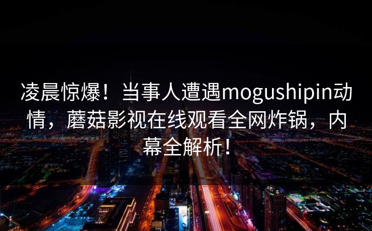 凌晨惊爆！当事人遭遇mogushipin动情，蘑菇影视在线观看全网炸锅，内幕全解析！