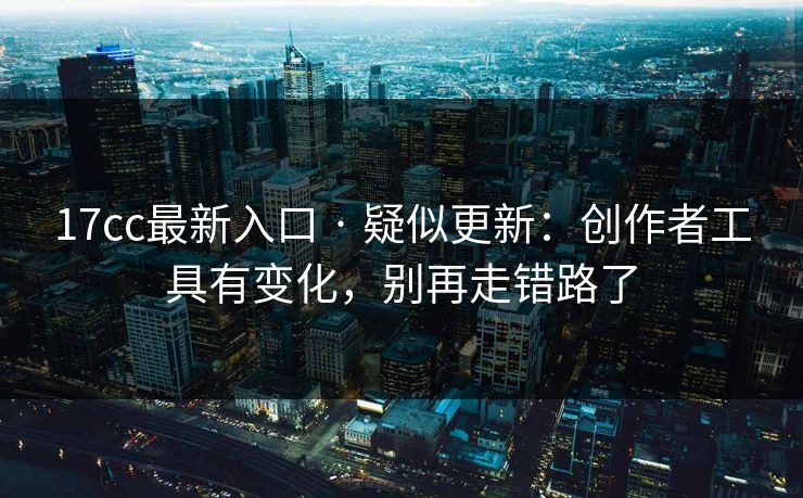 17cc最新入口 · 疑似更新：创作者工具有变化，别再走错路了