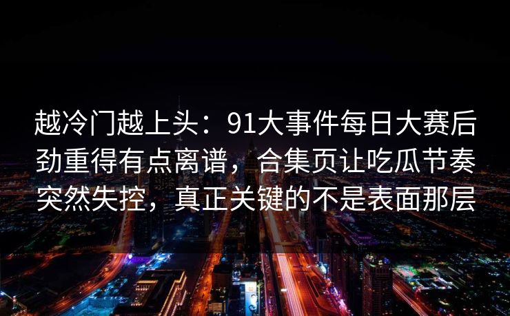 越冷门越上头：91大事件每日大赛后劲重得有点离谱，合集页让吃瓜节奏突然失控，真正关键的不是表面那层